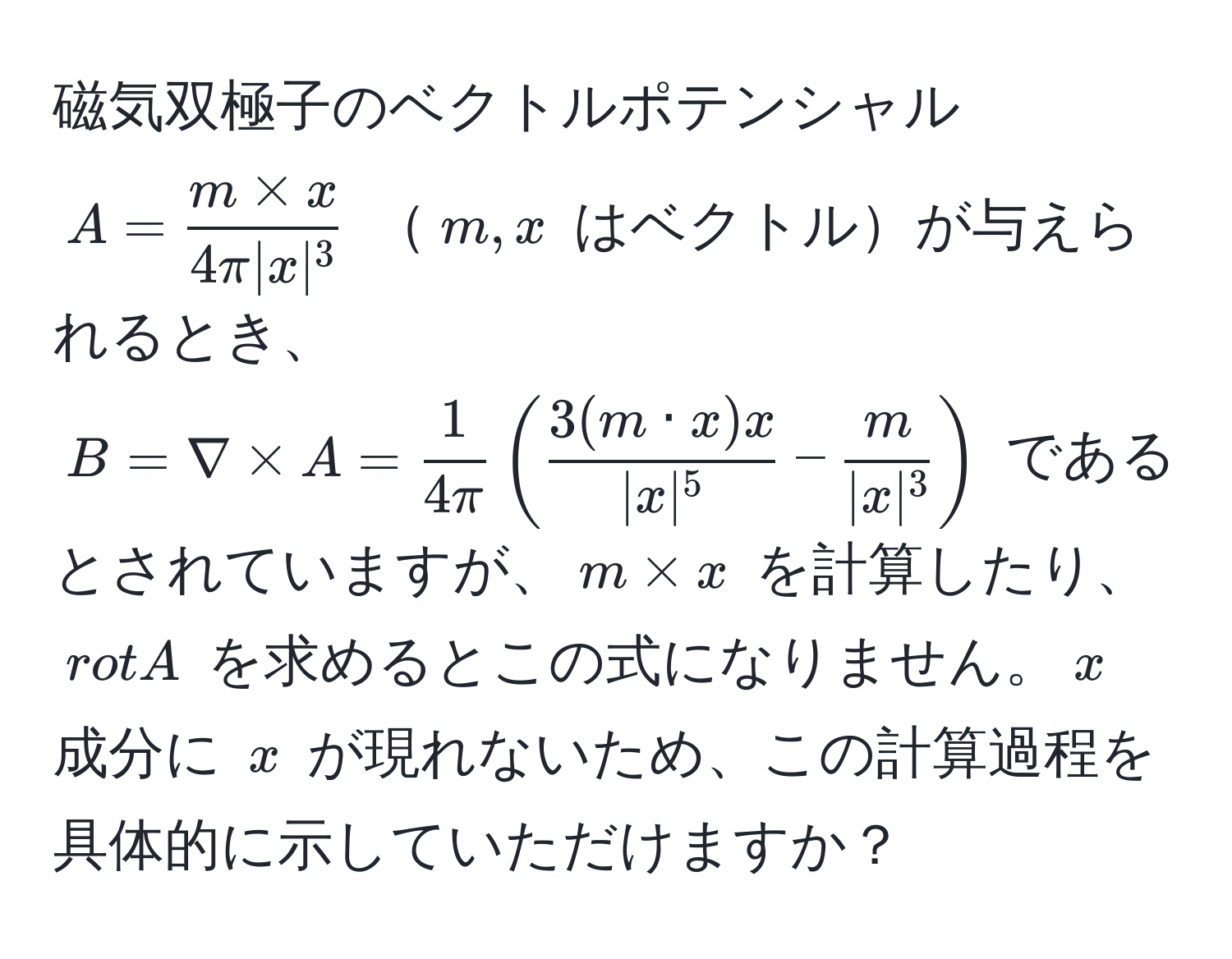 磁気双極子のベクトルポテンシャル $A= (m * x)/4π |x|^3 $ $m,x$ はベクトルが与えられるとき、$B=nabla * A= 1/4π (  3(m · x)x/|x|^5  -  m/|x|^3  )$ であるとされていますが、$m * x$ を計算したり、$rot A$ を求めるとこの式になりません。$x$ 成分に $x$ が現れないため、この計算過程を具体的に示していただけますか？