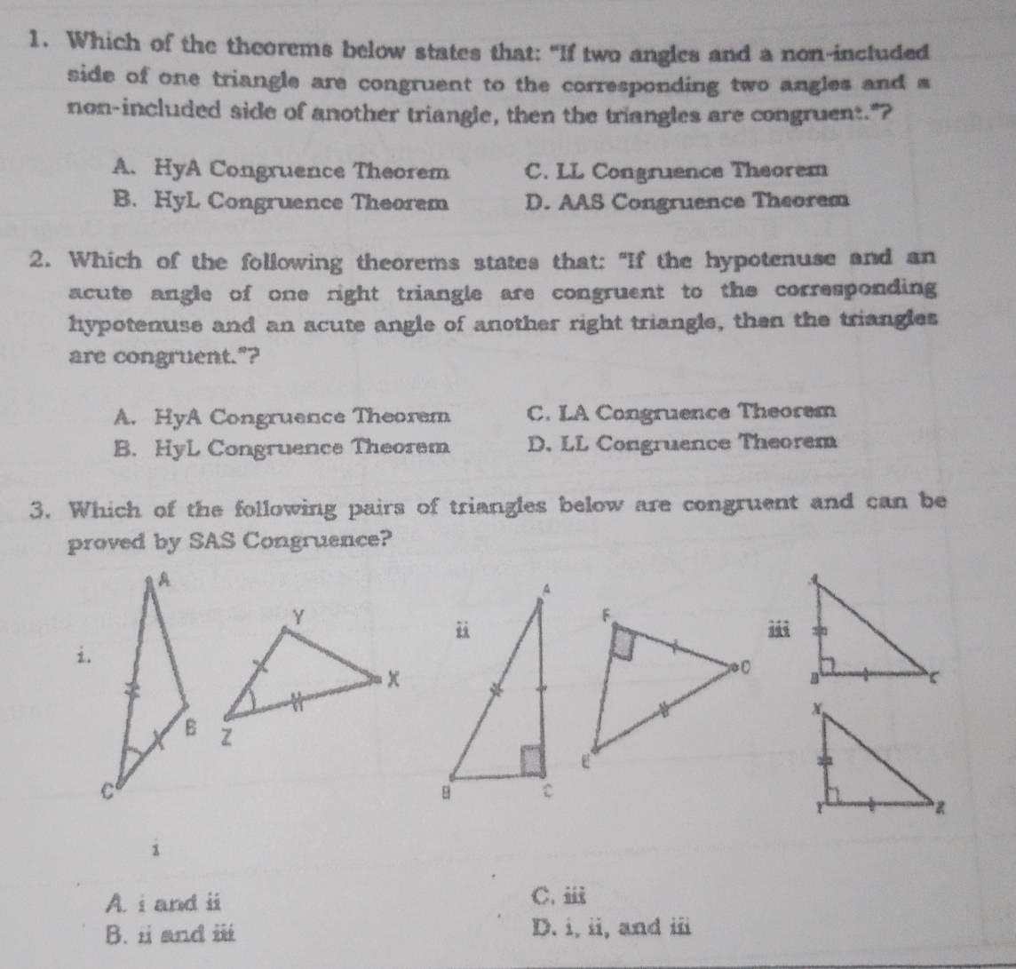 Which of the theorems below states that: "If two angles and a non-included
side of one triangle are congruent to the corresponding two angles and s
non-included side of another triangle, then the triangles are congruent."?
A. HyA Congruence Theorem C. LL Congruence Theorem
B. HyL Congruence Theorem D. AAS Congruence Theorem
2. Which of the following theorems states that: "If the hypotenuse and an
acute angle of one right triangle are congruent to the corresponding
hypotenuse and an acute angle of another right triangle, then the triangles
are congruent."?
A. HyA Congruence Theorem C. LA Congruence Theorem
B. HyL Congruence Theorem D. LL Congruence Theorem
3. Which of the following pairs of triangles below are congruent and can be
proved by SAS Congruence?


i
A. i and ii C. ⅲ
B. i and ii D. i, ii, and iii