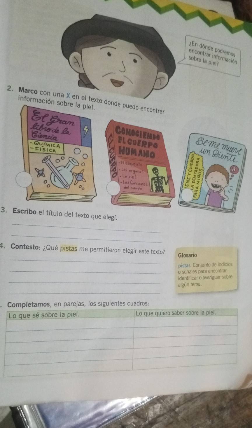 ¿En dónde podremos 
encontrar información 
sobre la piel? 
2. Marco con una X en el text 
información sobre la piel. 
_ 
3. Escribo el título del texto que elegí. 
_ 
_ 
4. Contesto: ¿Qué pistas me permitieron elegir este texto? Glosario 
_ 
pistas. Conjunto de indicios 
o señales para encontrar, 
_ 
identificar o averiguar sobre 
algún tema. 
_ 
Completamos, en parejas, los siguientes cuadros: