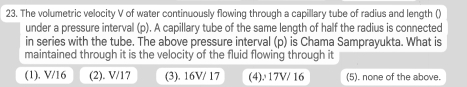 The volumetric velocity V of water continuously flowing through a capillary tube of radius and length ()
under a pressure interval (p). A capillary tube of the same length of half the radius is connected
in series with the tube. The above pressure interval (p) is Chama Samprayukta. What is
maintained through it is the velocity of the fluid flowing through it
(1). V/16 (2). V/17 (3). 16V/ 17 (4). 17V/ 16 (5). none of the above.