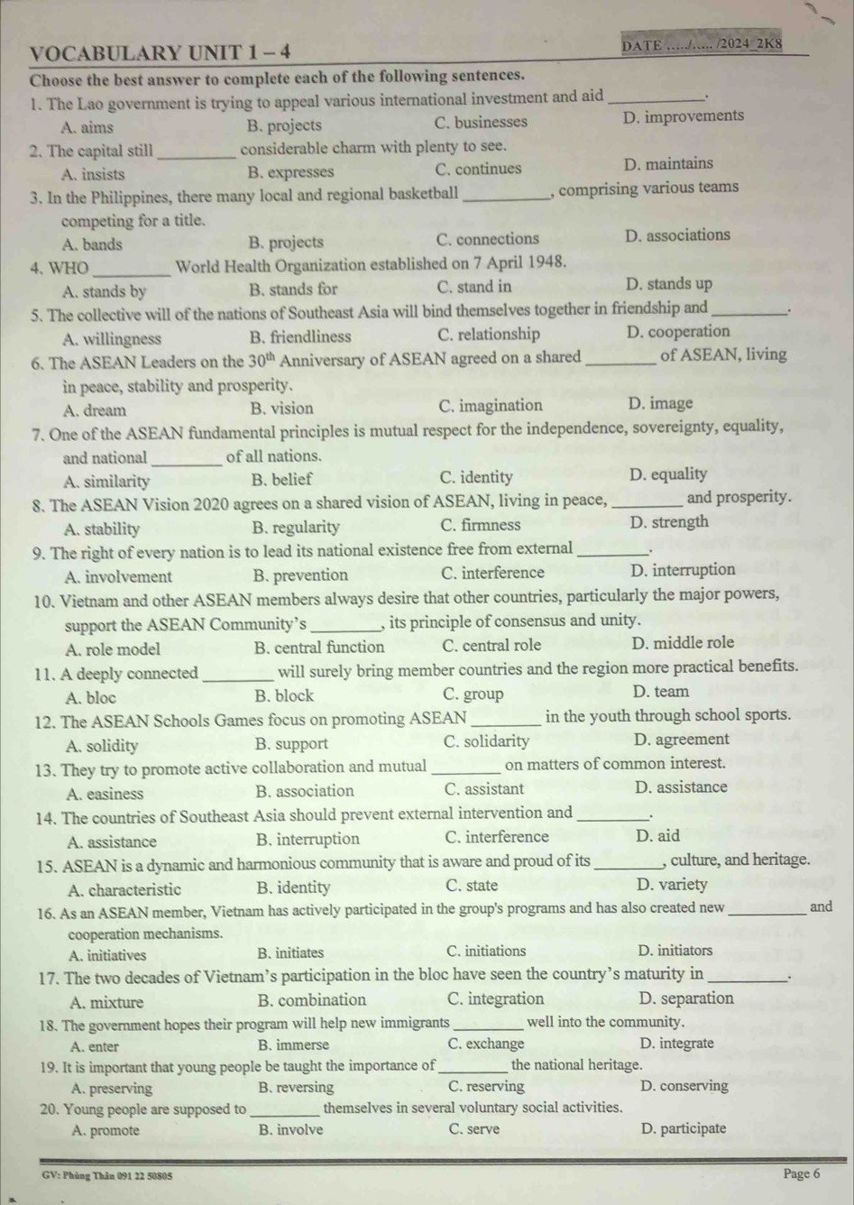 VOCABULARY UNIT 1 - 4 DATE ……./…. /2024 2K8
Choose the best answer to complete each of the following sentences.
1. The Lao government is trying to appeal various international investment and aid_ .
A. aims B. projects C. businesses D. improvements
2. The capital still_ considerable charm with plenty to see.
A. insists B. expresses C. continues
D. maintains
3. In the Philippines, there many local and regional basketball _, comprising various teams
competing for a title.
A. bands B. projects C. connections D. associations
4. WHO_ World Health Organization established on 7 April 1948.
A. stands by B. stands for C. stand in
D. stands up
5. The collective will of the nations of Southeast Asia will bind themselves together in friendship and _.
A. willingness B. friendliness C. relationship D. cooperation
6. The ASEAN Leaders on the 30^(th) Anniversary of ASEAN agreed on a shared _of ASEAN, living
in peace, stability and prosperity.
A. dream B. vision C. imagination D. image
7. One of the ASEAN fundamental principles is mutual respect for the independence, sovereignty, equality,
and national_ of all nations.
A. similarity B. belief C. identity D. equality
8. The ASEAN Vision 2020 agrees on a shared vision of ASEAN, living in peace, _and prosperity.
A. stability B. regularity C. firmness D. strength
9. The right of every nation is to lead its national existence free from external_ .
A. involvement B. prevention C. interference D. interruption
10. Vietnam and other ASEAN members always desire that other countries, particularly the major powers,
support the ASEAN Community’s _, its principle of consensus and unity.
A. role model B. central function C. central role D. middle role
11. A deeply connected _will surely bring member countries and the region more practical benefits.
A. bloc B. block C. group D. team
12. The ASEAN Schools Games focus on promoting ASEAN_ in the youth through school sports.
A. solidity B. support C. solidarity D. agreement
13. They try to promote active collaboration and mutual _on matters of common interest.
A. easiness B. association C. assistant D. assistance
14. The countries of Southeast Asia should prevent external intervention and _.
A. assistance B. interruption C. interference D. aid
15. ASEAN is a dynamic and harmonious community that is aware and proud of its _, culture, and heritage.
A. characteristic B. identity C. state D. variety
16. As an ASEAN member, Vietnam has actively participated in the group's programs and has also created new _and
cooperation mechanisms.
A. initiatives B. initiates C. initiations D. initiators
17. The two decades of Vietnam’s participation in the bloc have seen the country’s maturity in _.
A. mixture B. combination C. integration D. separation
18. The government hopes their program will help new immigrants_ well into the community.
A. enter B. immerse C. exchange D. integrate
19. It is important that young people be taught the importance of _the national heritage.
A. preserving B. reversing C. reserving D. conserving
20. Young people are supposed to_ themselves in several voluntary social activities.
A. promote B. involve C. serve D. participate
GV: Phùng Thân 091 22 50805 Page 6