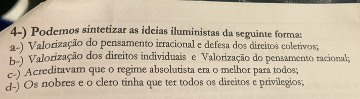 Podemos sintetizar as ideias iluministas da seguinte forma:
a-) Valorização do pensamento irracional e defesa dos direitos coletivos;
b-) Valorização dos direitos individuais e Valorização do pensamento racional;
c-) Acreditavam que o regime absolutista era o melhor para todos;
d-) Os nobres e o clero tinha que ter todos os direitos e privilegios;