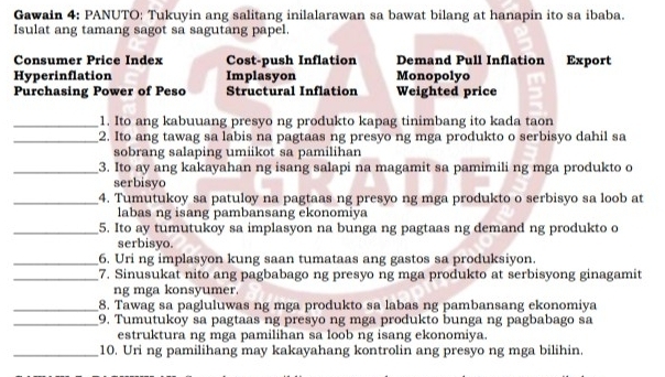 Gawain 4: PANUTO: Tukuyin ang salitang inilalarawan sa bawat bilang at hanapin ito sa ibaba.
Isulat ang tamang sagot sa sagutang papel.
Consumer Price Index Cost-push Inflation Demand Pull Inflation Export
Hyperinflation Implasyon Monopolyo
Purchasing Power of Peso Structural Inflation Weighted price
_1. Ito ang kabuuang presyo ng produkto kapag tinimbang ito kada taon
_2. Ito ang tawag sa labis na pagtaas ng presyo ng mga produkto o serbisyo dahil sa
sobrang salaping umiikot sa pamilihan
_3. Ito ay ang kakayahan ng isang salapi na magamit sa pamimili ng mga produkto c
serbisyo
_4. Tumutukoy sa patuloy na pagtaas ng presyo ng mga produkto o serbisyo sa loob at
labas ng isang pambansang ekonomiya
_5. Ito ay tumutukoy sa implasyon na bunga ng pagtaas ng demand ng produkto o
serbisyo.
_6. Uri ng implasyon kung saan tumataas ang gastos sa produksiyon.
_7. Sinusukat nito ang pagbabago ng presyo ng mga produkto at serbisyong ginagamit
ng mga konsyumer.
_8. Tawag sa pagluluwas ng mga produkto sa labas ng pambansang ekonomiya
_9. Tumutukoy sa pagtaas ng presyo ng mga produkto bunga ng pagbabago sa
estruktura ng mga pamilihan sa loob ng isang ekonomiya.
_10. Uri ng pamilihang may kakayahang kontrolin ang presyo ng mga bilihin.