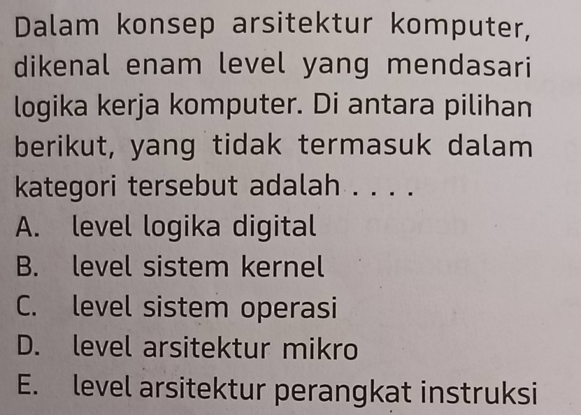 Dalam konsep arsitektur komputer,
dikenal enam level yang mendasari
logika kerja komputer. Di antara pilihan
berikut, yang tidak termasuk dalam
kategori tersebut adalah . . . .
A. level logika digital
B. level sistem kernel
C. level sistem operasi
D. level arsitektur mikro
E. level arsitektur perangkat instruksi