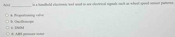 A(n) _is a handheld electronic tool used to see electrical signals such as wheel speed sensor patterns.
a. Proportioning valve
b. Oscilloscope
c. DMM
d. ABS pressure tester