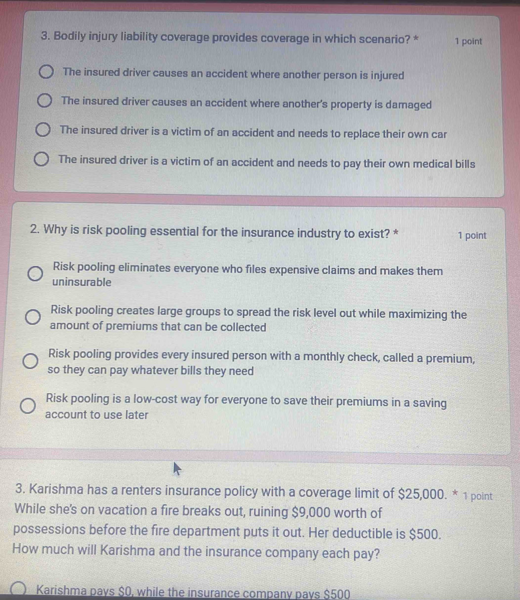 Bodily injury liability coverage provides coverage in which scenario? * 1 point
The insured driver causes an accident where another person is injured
The insured driver causes an accident where another's property is damaged
The insured driver is a victim of an accident and needs to replace their own car
The insured driver is a victim of an accident and needs to pay their own medical bills
2. Why is risk pooling essential for the insurance industry to exist? * 1 point
Risk pooling eliminates everyone who files expensive claims and makes them
uninsurable
Risk pooling creates large groups to spread the risk level out while maximizing the
amount of premiums that can be collected
Risk pooling provides every insured person with a monthly check, called a premium;
so they can pay whatever bills they need
Risk pooling is a low-cost way for everyone to save their premiums in a saving
account to use later
3. Karishma has a renters insurance policy with a coverage limit of $25,000. * 1 point
While she's on vacation a fire breaks out, ruining $9,000 worth of
possessions before the fire department puts it out. Her deductible is $500.
How much will Karishma and the insurance company each pay?
Karishma pays $0, while the insurance company pays $500
