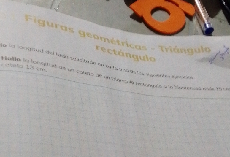 Figuras geométricas - Triángulo 
rectángulo 
la la longitud del lado solicitado en cada uno de los siguientes ejercicios 
cateto 13 cm. 
allo la longitud de un cateto de un triángulo rectángulo si la hipotenuso mide 1 5 a