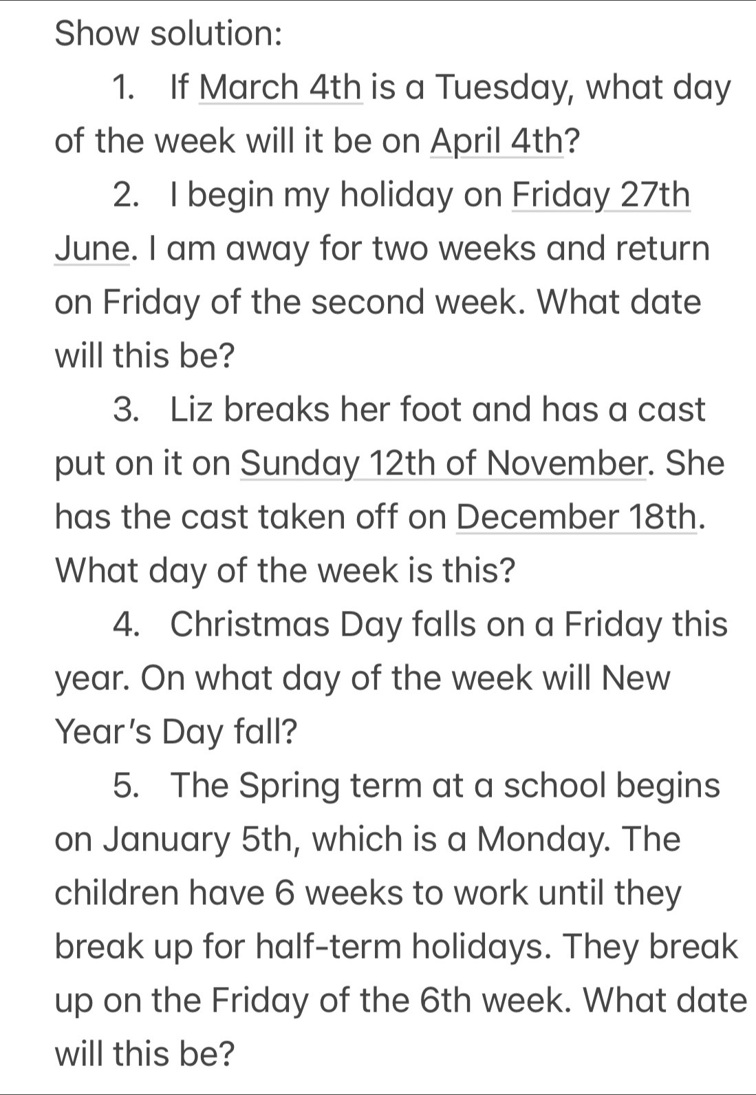 Show solution: 
1. If March 4th is a Tuesday, what day
of the week will it be on April 4th? 
2. I begin my holiday on Friday 27th 
June. I am away for two weeks and return 
on Friday of the second week. What date 
will this be? 
3. Liz breaks her foot and has a cast 
put on it on Sunday 12th of November. She 
has the cast taken off on December 18th. 
What day of the week is this? 
4. Christmas Day falls on a Friday this
year. On what day of the week will New
Year's Day fall? 
5. The Spring term at a school begins 
on January 5th, which is a Monday. The 
children have 6 weeks to work until they 
break up for half-term holidays. They break 
up on the Friday of the 6th week. What date 
will this be?