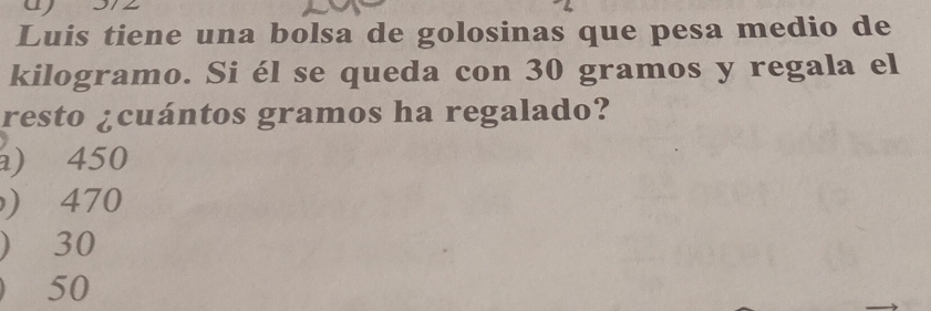 Luis tiene una bolsa de golosinas que pesa medio de
kilogramo. Si él se queda con 30 gramos y regala el
resto ¿cuántos gramos ha regalado?
) 450
) 470
) 30
₹50