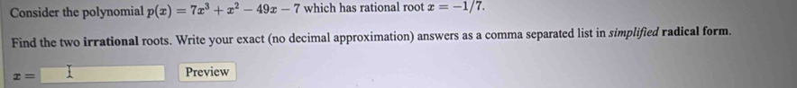 Consider the polynomial p(x)=7x^3+x^2-49x-7 which has rational root x=-1/7. 
Find the two irrational roots. Write your exact (no decimal approximation) answers as a comma separated list in simplified radical form.
x=□
Preview