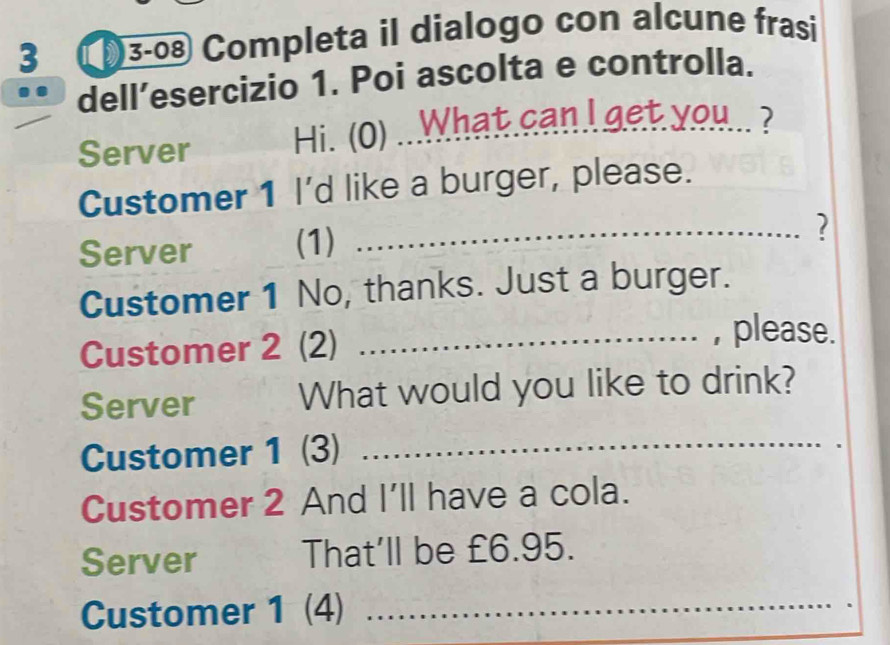 3 (3-08 Completa il dialogo con alcune frasi 
dell’esercizio 1. Poi ascolta e controlla. 
Server Hi. (0) ...What can I get you.. ? 
Customer 1 I'd like a burger, please. 
Server (1) 
_? 
Customer 1 No, thanks. Just a burger. 
Customer 2 (2) 
_, please. 
Server What would you like to drink? 
Customer 1 (3)_ 
Customer 2 And I'll have a cola. 
Server That'll be £6.95. 
Customer 1 (4) _