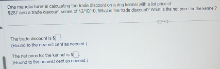 One manufacturer is calculating the trade discount on a dog kennel with a list price of
$287 and a trade discount series of 12/10/10. What is the trade discount? What is the net price for the kennel? 
The trade discount is $□. 
(Round to the nearest cent as needed.) 
The net price for the kennel is $□. 
(Round to the nearest cent as needed.)