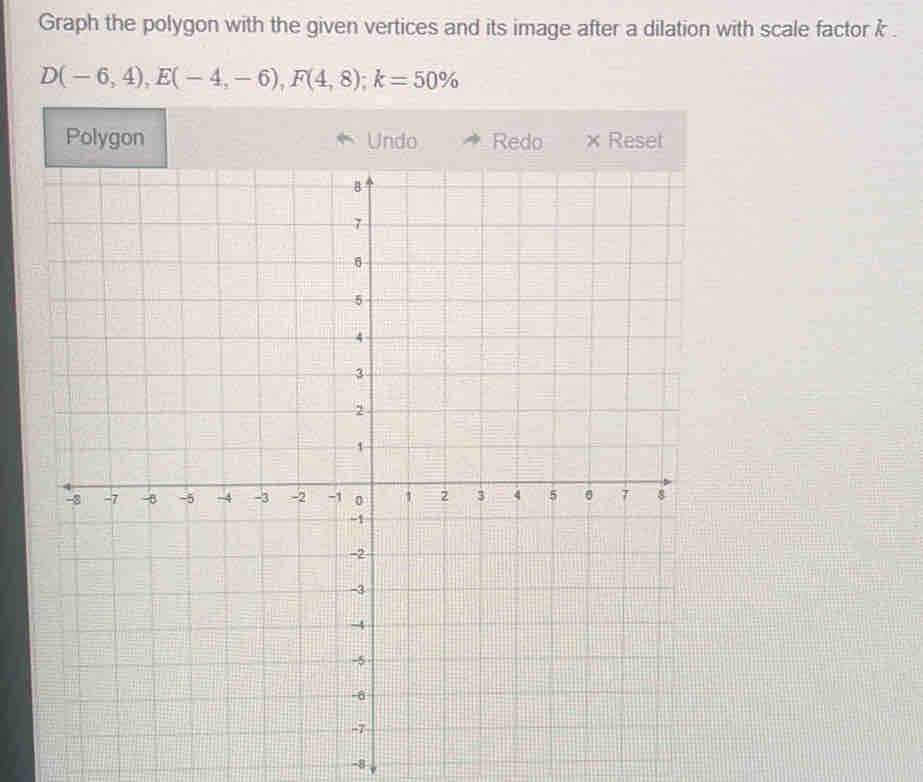 Graph the polygon with the given vertices and its image after a dilation with scale factor k.
D(-6,4), E(-4,-6), F(4,8); k=50%
Polygon
-8