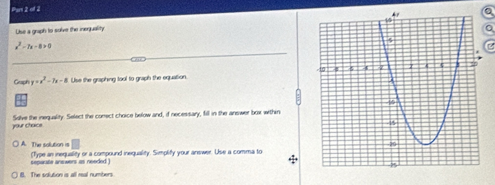 Pars 2 of 2
Use a graph to solve the inequality 。
x^2-7x-8>0
a
Graph y=x^2-7x-8 Use the graphing tool to graph the equation.
Solve the inequality. Select the correct choice below and, if necessary, fill in the answer box within
your chaice.
A. The solution is
(Type an inequality or a compound inequality. Simplify your answer. Use a comma to
separate anewers as needed.)
B. The solution is all real numbers