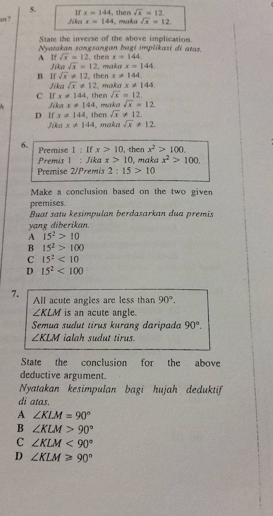 If x=144 , then sqrt(x)=12. 
an ? Jika x=144 , maka sqrt(x)=12. 
State the inverse of the above implication.
Nyatakan songsangan bagi implikasi di atas.
A If sqrt(x)=12. then x=144. 
Jika sqrt(x)=12 , maka x=144.
B If sqrt(x)!= 12 , then x ≠ 144.
Jika sqrt(x)!= 12 , maka x!= 144.
C If x!= 144 ,then sqrt(x)=12.
Jika x!= 144 , maka sqrt(x)=12.
D If x!= 144 , then sqrt(x)!= 12.
Jika x!= 144 , maka sqrt(x)!= 12. 
6. Premise 1 : If x>10 ,then x^2>100. 
Premis 1 : Jika x>10 , maka x^2>100. 
Premise 2/Premis 2:15>10
Make a conclusion based on the two given
premises.
Buat satu kesimpulan berdasarkan dua premis
yang diberikan.
A 15^2>10
B 15^2>100
C 15^2<10</tex>
D 15^2<100</tex> 
7.
All acute angles are less than 90°.
∠ KLM is an acute angle.
Semua sudut tirus kurang daripada 90°.
∠ KLM ialah sudut tirus.
State the conclusion for the above
deductive argument.
Nyatakan kesimpulan bagi hujah deduktif
di atas.
A ∠ KLM=90°
B ∠ KLM>90°
C ∠ KLM<90°
D ∠ KLM≥slant 90°