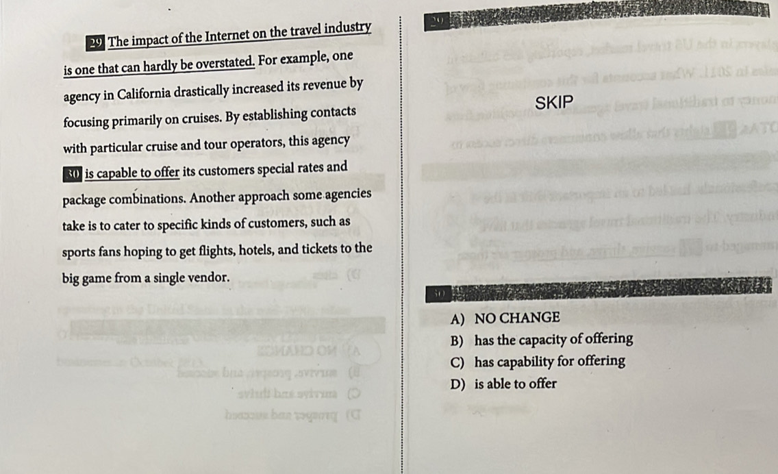 The impact of the Internet on the travel industry
is one that can hardly be overstated. For example, one
agency in California drastically increased its revenue by
SKIP
focusing primarily on cruises. By establishing contacts
with particular cruise and tour operators, this agency
30 is capable to offer its customers special rates and
package combinations. Another approach some agencies
take is to cater to specific kinds of customers, such as
sports fans hoping to get flights, hotels, and tickets to the
big game from a single vendor.
A) NO CHANGE
B) has the capacity of offering
C) has capability for offering
D) is able to offer