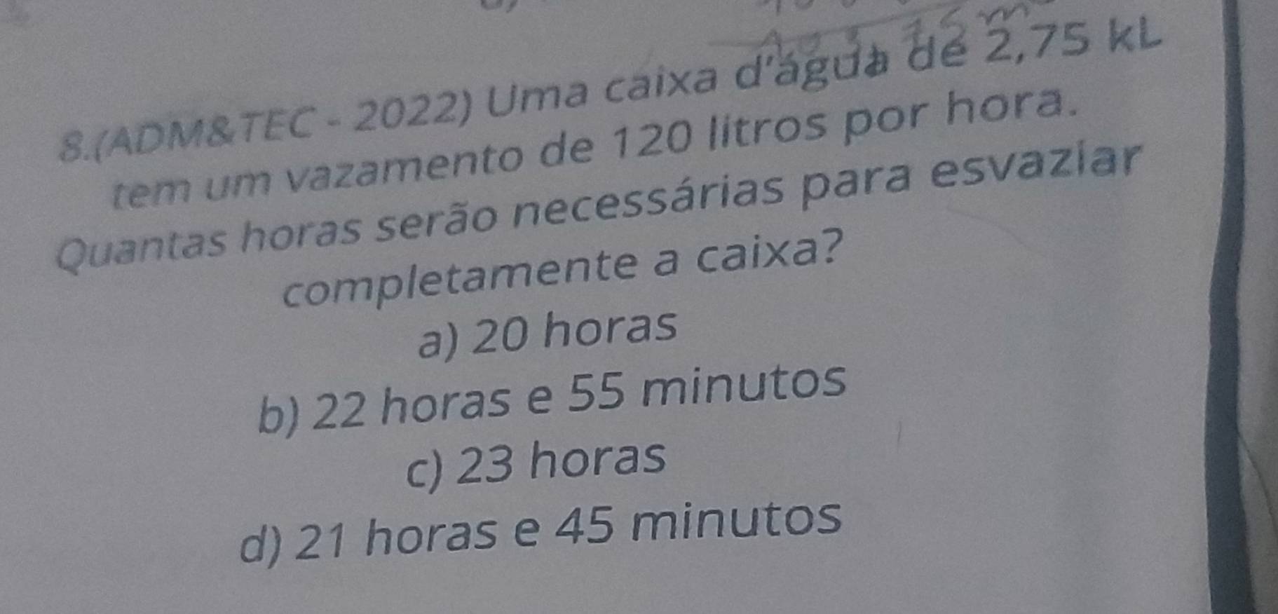 8.(ADM&TEC - 2022) Uma caixa d'ágda dé 2,75 kL
tem um vazamento de 120 litros por hora.
Quantas horas serão necessárias para esvaziar
completamente a caixa?
a) 20 horas
b) 22 horas e 55 minutos
c) 23 horas
d) 21 horas e 45 minutos