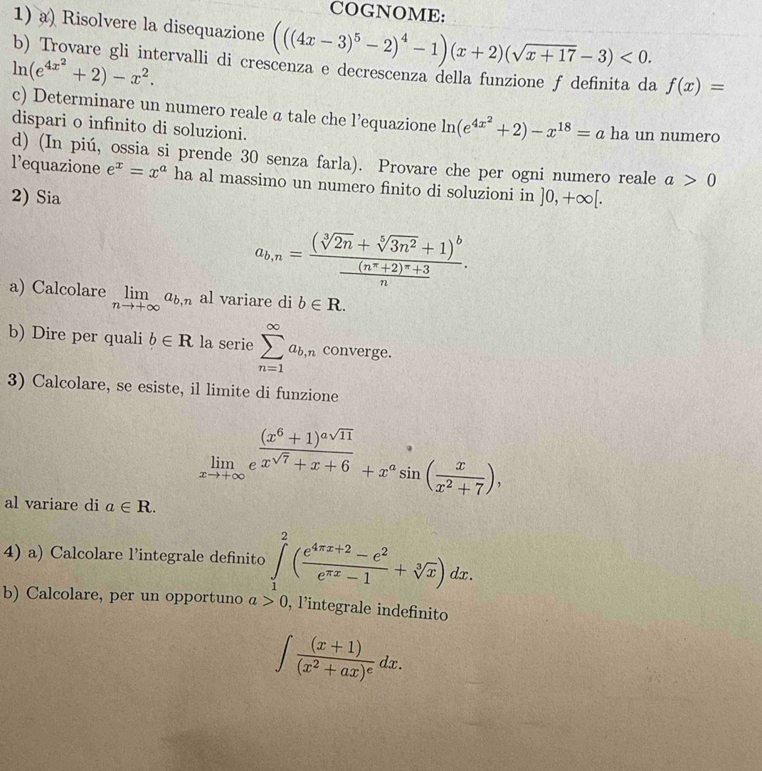 COGNOME:
1) a) Risolvere la disequazione (((4x-3)^5-2)^4-1)(x+2)(sqrt(x+17)-3)<0.
b) Trovare gli intervalli di crescenza e decrescenza della funzione f definita da f(x)=
ln (e^(4x^2)+2)-x^2.
c) Determinare un numero reale a tale che l’equazione ln (e^(4x^2)+2)-x^(18)=a ha un numero
dispari o infinito di soluzioni.
d) (In piú, ossia si prende 30 senza farla). Provare che per ogni numero reale a>0
l’equazione e^x=x^a ha al massimo un numero finito di soluzioni in
2) Sia ]0,+∈fty [.
a_b,n=frac (sqrt[3](2n)+sqrt[5](3n^2)+1)^bfrac (n^(π)+2)^π +3n.
a) Calcolare limlimits _nto +∈fty a_b,n al variare di b∈ R.
b) Dire per quali b∈ R la serie sumlimits _(n=1)^(∈fty)a_b,n converge.
3) Calcolare, se esiste, il limite di funzione
limlimits _xto +∈fty e^(frac (x^6)+1)^asqrt(11)x^(sqrt(7))+x+6+x^asin ( x/x^2+7 ),
al variare di a∈ R.
4) a) Calcolare l’integrale definito ∈tlimits _1^(2(frac e^4π x+2)-e^2e^(π x)-1+sqrt[3](x))dx.
b) Calcolare, per un opportuno l>0 , lintegrale indefinito
∈t frac (x+1)(x^2+ax)^edx.