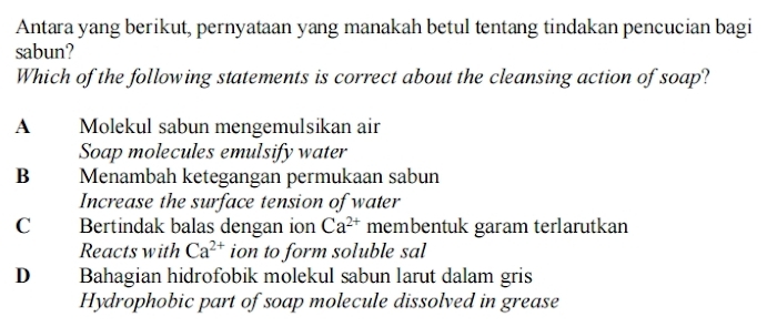 Antara yang berikut, pernyataan yang manakah betul tentang tindakan pencucian bagi
sabun?
Which of the following statements is correct about the cleansing action of soap?
A Molekul sabun mengemulsikan air
Soap molecules emulsify water
B Menambah ketegangan permukaan sabun
Increase the surface tension of water
C Bertindak balas dengan ion Ca^(2+) membentuk garam terlarutkan
Reacts with Ca^(2+) ion to form soluble sal
D Bahagian hidrofobik molekul sabun larut dalam gris
Hydrophobic part of soap molecule dissolved in grease