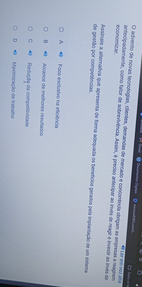 JOK Gmail Documentos Digitais microsoft365.com/I...
Todos os fa
O advento de novas tecnologias, clientes, demandas de mercado e concorrência obrigam as empresas a reagirem
1 Ler em voz alta
economizar.
antecipadamente, como fator de sobrevivência. Assim, é preciso antecipar ao invés de reagir e investir ao invés de
Assinale a alternativa que apresenta de forma adequada os benefícios gerados pela implantação de um sístema
de gestão por competências.
A Foco exclusivo na eficiência
B Alcance de melhores resultados
C Redução da competitividade
D Maximização de trabalho