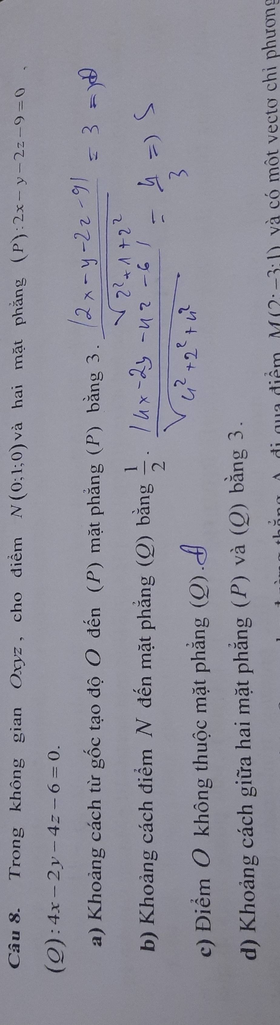 Trong không gian Oxyz , cho điểm N(0;1;0) và hai mặt phẳng (P):2x-y-2z-9=0
(Q): 4x-2y-4z-6=0.
a) Khoảng cách từ gốc tạo độ O đến (P) mặt phẳng (P) bằng 3.
b) Khoảng cách điểm N đến mặt phẳng (Q) bằng  1/2 ·
c) Điểm O không thuộc mặt phẳng (Q). d) Khoảng cách giữa hai mặt phẳng (P) và (Q) bằng 3.
tiêm M(2· -3:1) và có một vectơ chỉ phương