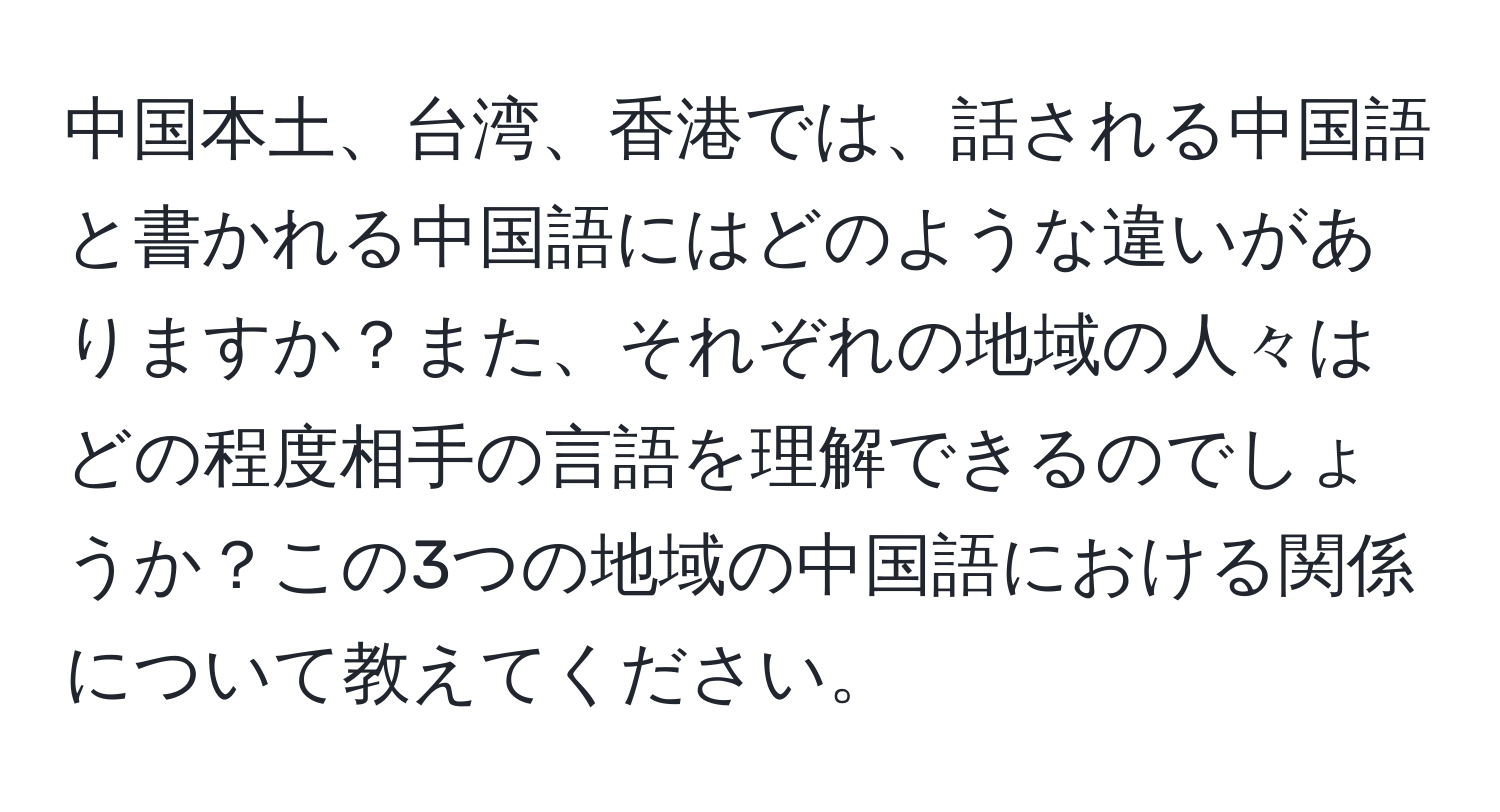 中国本土、台湾、香港では、話される中国語と書かれる中国語にはどのような違いがありますか？また、それぞれの地域の人々はどの程度相手の言語を理解できるのでしょうか？この3つの地域の中国語における関係について教えてください。