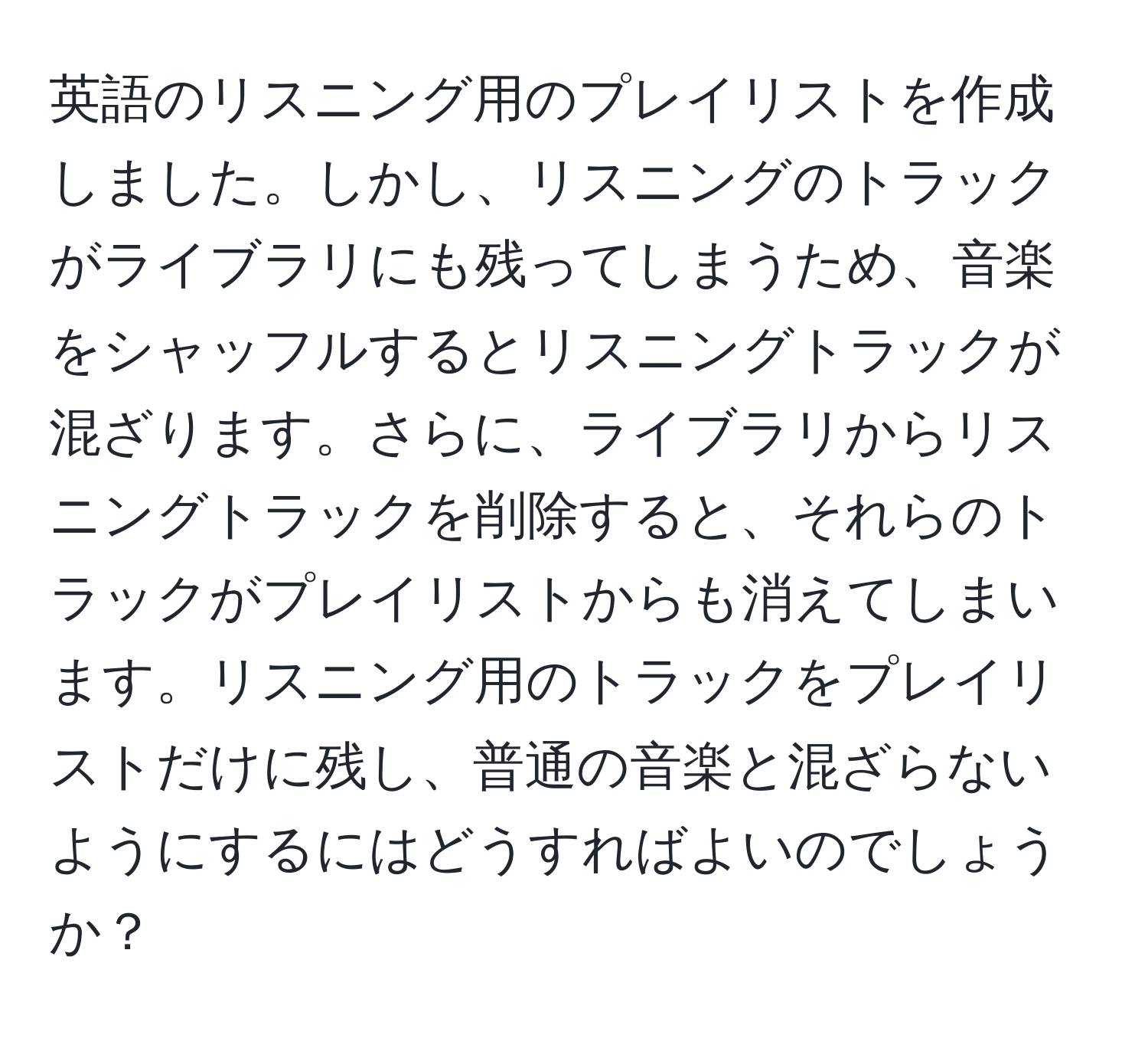 英語のリスニング用のプレイリストを作成しました。しかし、リスニングのトラックがライブラリにも残ってしまうため、音楽をシャッフルするとリスニングトラックが混ざります。さらに、ライブラリからリスニングトラックを削除すると、それらのトラックがプレイリストからも消えてしまいます。リスニング用のトラックをプレイリストだけに残し、普通の音楽と混ざらないようにするにはどうすればよいのでしょうか？