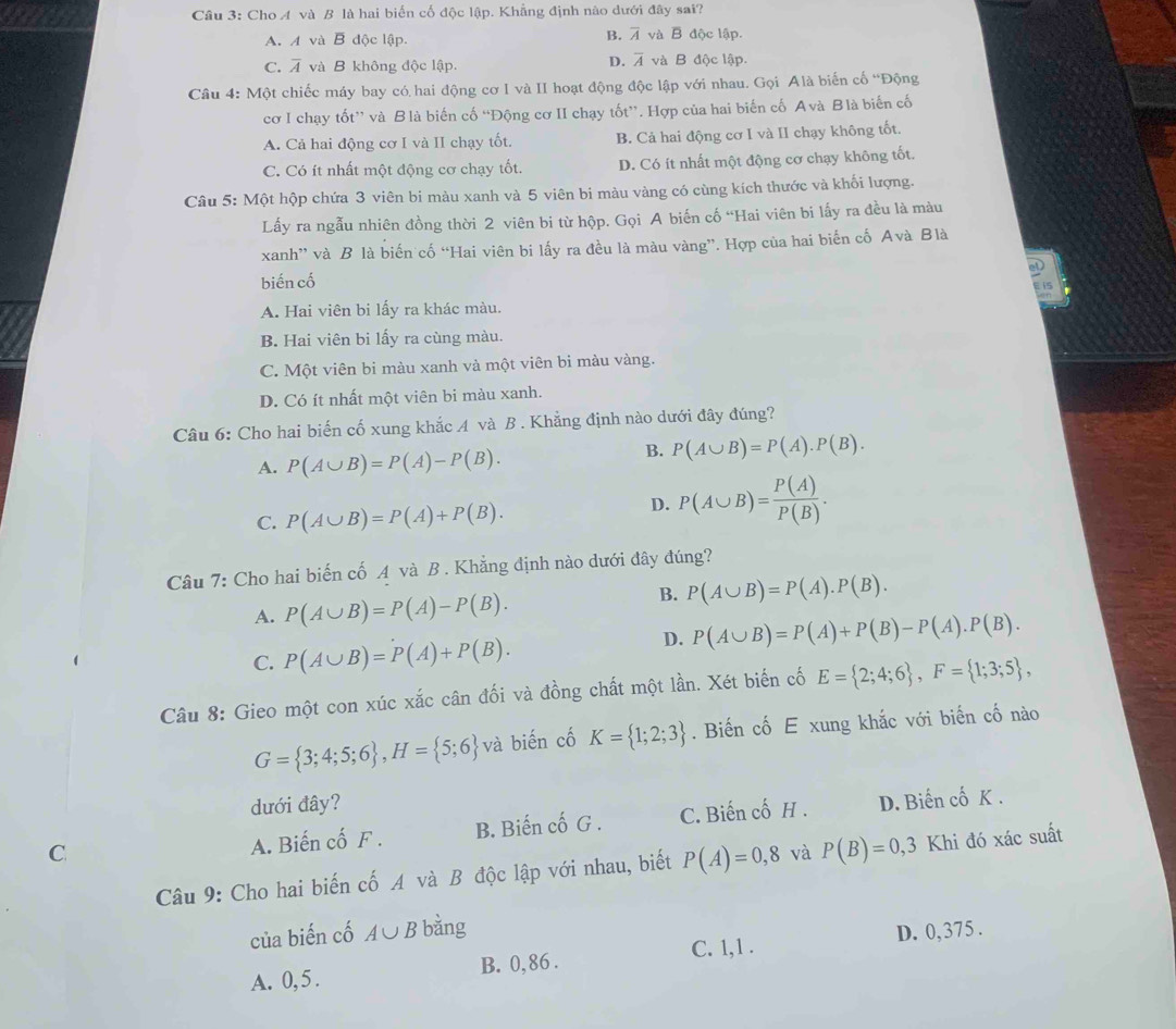 Cầu 3: Cho A và B là hai biến cố độc lập. Khẳng định nào dưới đây sai?
B. overline A
A. A và B độc lập. và B độc lập.
D. overline A
C. overline A và B không độc lập. và B độc lập.
Câu 4: Một chiếc máy bay có hai động cơ I và II hoạt động độc lập với nhau. Gọi Alà biến cố “Động
cơ I chạy tốt” và Blà biến cố “Động cơ II chạy tốt”. Hợp của hai biến cố Avà Blà biến cố
A. Cả hai động cơ I và II chạy tốt. B. Cả hai động cơ I và II chạy không tốt.
C. Có ít nhất một động cơ chạy tốt. D. Có ít nhất một động cơ chạy không tốt.
Câu 5: Một hộp chứa 3 viên bi màu xanh và 5 viên bi màu vàng có cùng kích thước và khối lượng.
Lấy ra ngẫu nhiên đồng thời 2 viên bi từ hộp. Gọi A biến cố “Hai viên bi lấy ra đều là màu
xanh” và B là biến cố “Hai viên bi lấy ra đều là màu vàng”. Hợp của hai biến cố Avà Blà
el
biến cố
5
A. Hai viên bi lấy ra khác màu.
B. Hai viên bi lấy ra cùng màu.
C. Một viên bi màu xanh và một viên bi màu vàng.
D. Có ít nhất một viên bi màu xanh.
Câu 6: Cho hai biến cố xung khắc A và B . Khẳng định nào dưới đây đúng?
A. P(A∪ B)=P(A)-P(B).
B. P(A∪ B)=P(A).P(B).
C. P(A∪ B)=P(A)+P(B).
D. P(A∪ B)= P(A)/P(B) .
Câu 7: Cho hai biến cố A và B. Khẳng định nào dưới đây đúng?
A. P(A∪ B)=P(A)-P(B).
B. P(A∪ B)=P(A).P(B).
D. P(A∪ B)=P(A)+P(B)-P(A).P(B).
C. P(A∪ B)=P(A)+P(B).
Câu 8: Gieo một con xúc xắc cân đối và đồng chất một lần. Xét biến cố E= 2;4;6 ,F= 1;3;5 ,
G= 3;4;5;6 ,H= 5;6 và biến cố K= 1;2;3. Biến cố E xung khắc với biến cố nào
dưới đây?
C A. Biến cố F . B. Biến cố G . C. Biến cố H . D. Biến cố K .
Câu 9: Cho hai biến cố A và B độc lập với nhau, biết P(A)=0,8 và P(B)=0,3 ,3 Khi đó xác suất
của biến cố A∪ B bǎng
C. 1,1 .
A. 0, 5 . B. 0, 86 . D. 0,375 .