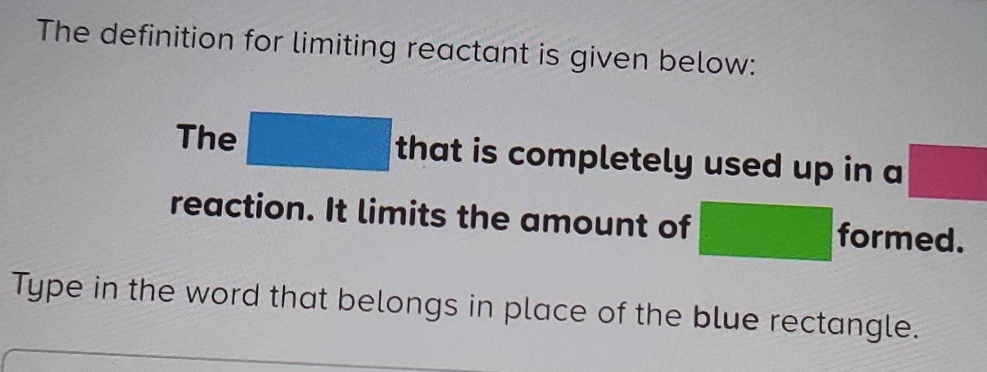 The definition for limiting reactant is given below: 
The □ that is completely used up in a □
reaction. It limits the amount of □ formed. 
Type in the word that belongs in place of the blue rectangle.