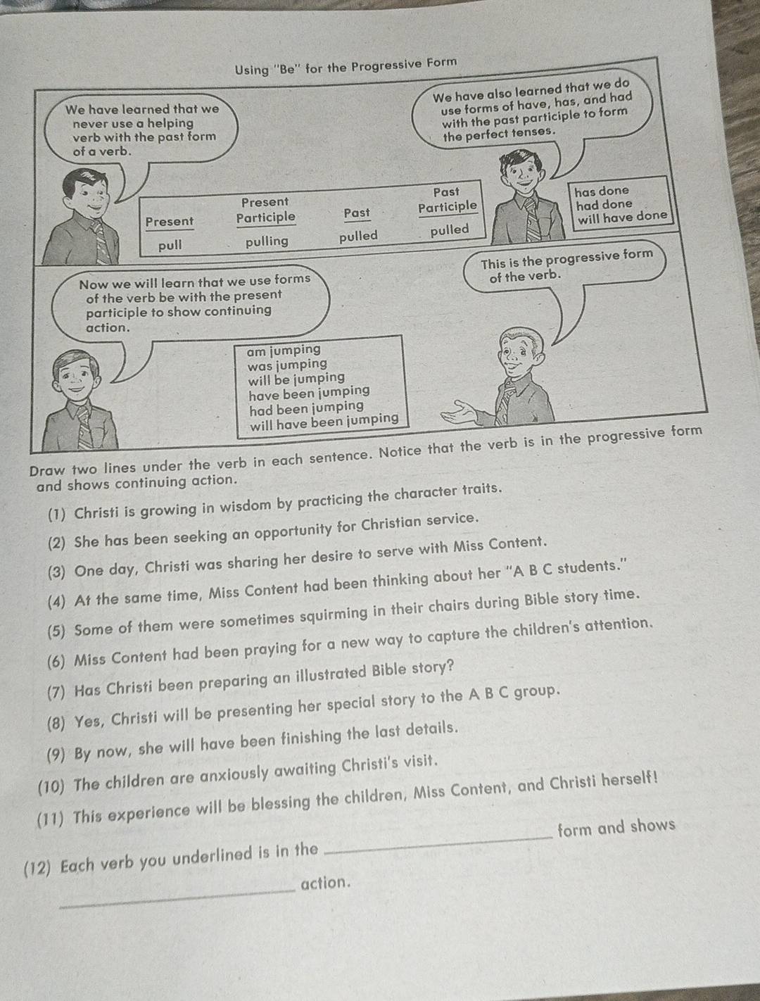 Draw two lines under the verb i 
and shows continuing action. 
(1) Christi is growing in wisdom by practicing the character traits. 
(2) She has been seeking an opportunity for Christian service. 
(3) One day, Christi was sharing her desire to serve with Miss Content. 
(4) At the same time, Miss Content had been thinking about her ''A B C students.” 
(5) Some of them were sometimes squirming in their chairs during Bible story time. 
(6) Miss Content had been praying for a new way to capture the children's attention. 
(7) Has Christi been preparing an illustrated Bible story? 
(8) Yes, Christi will be presenting her special story to the A B C group. 
(9) By now, she will have been finishing the last details. 
(10) The children are anxiously awaiting Christi's visit. 
(11) This experience will be blessing the children, Miss Content, and Christi herself! 
(12) Each verb you underlined is in the _form and shows 
_action.