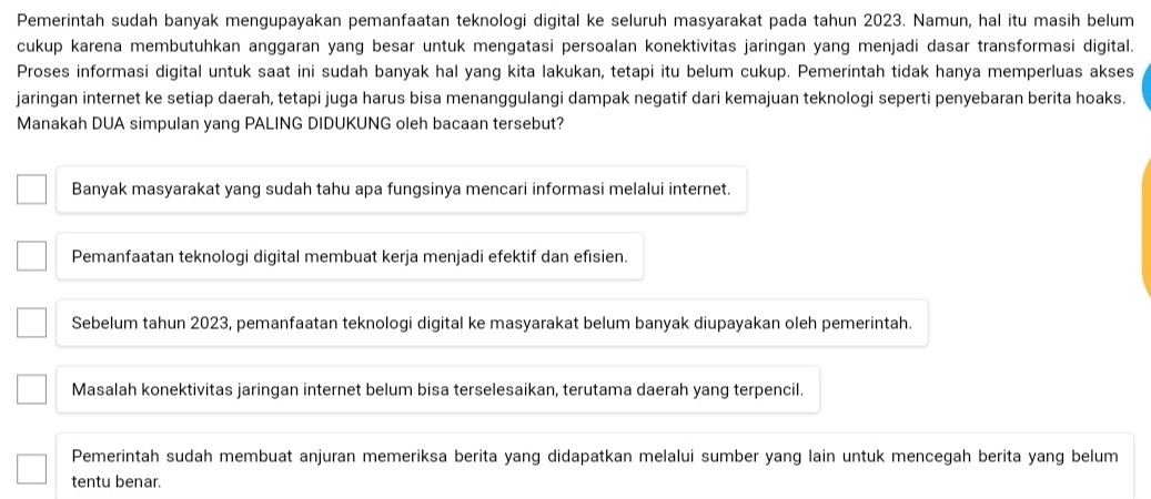 Pemerintah sudah banyak mengupayakan pemanfaatan teknologi digital ke seluruh masyarakat pada tahun 2023. Namun, hal itu masih belum
cukup karena membutuhkan anggaran yang besar untuk mengatasi persoalan konektivitas jaringan yang menjadi dasar transformasi digital.
Proses informasi digital untuk saat ini sudah banyak hal yang kita lakukan, tetapi itu belum cukup. Pemerintah tidak hanya memperluas akses
jaringan internet ke setiap daerah, tetapi juga harus bisa menanggulangi dampak negatif dari kemajuan teknologi seperti penyebaran berita hoaks.
Manakah DUA simpulan yang PALING DIDUKUNG oleh bacaan tersebut?
Banyak masyarakat yang sudah tahu apa fungsinya mencari informasi melalui internet.
Pemanfaatan teknologi digital membuat kerja menjadi efektif dan efısien.
Sebelum tahun 2023, pemanfaatan teknologi digital ke masyarakat belum banyak diupayakan oleh pemerintah.
Masalah konektivitas jaringan internet belum bisa terselesaikan, terutama daerah yang terpencil.
Pemerintah sudah membuat anjuran memeriksa berita yang didapatkan melalui sumber yang lain untuk mencegah berita yang belum
tentu benar.