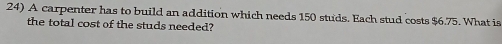 A carpenter has to build an addition which needs 150 studs. Each stud costs $6.75. What is 
the total cost of the studs needed?