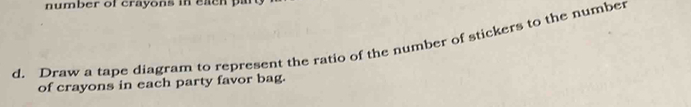 number of crayons in each par 
d. Draw a tape diagram to represent the ratio of the number of stickers to the number 
of crayons in each party favor bag.