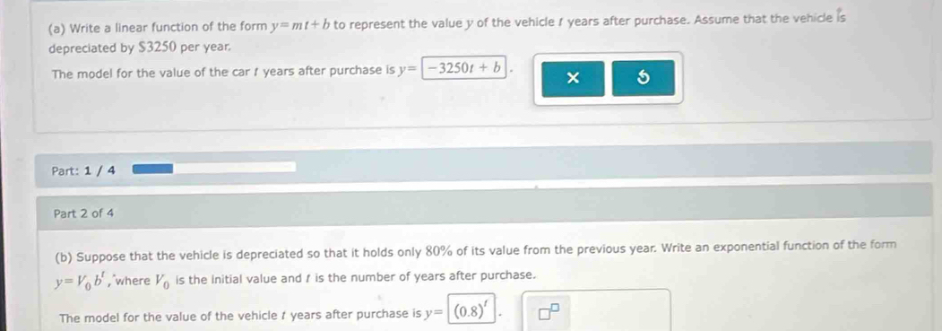 Write a linear function of the form y=mt+b to represent the value y of the vehicle 1 years after purchase. Assume that the vehicle is 
depreciated by $3250 per year
The model for the value of the car 1 years after purchase is y=-3250t+b × 
Part: 1 / 4 
Part 2 of 4 
(b) Suppose that the vehicle is depreciated so that it holds only 80% of its value from the previous year. Write an exponential function of the form
y=V_0b^t , where V_0 is the initial value and / is the number of years after purchase. 
The model for the value of the vehicle t years after purchase is y=(0.8)^t.