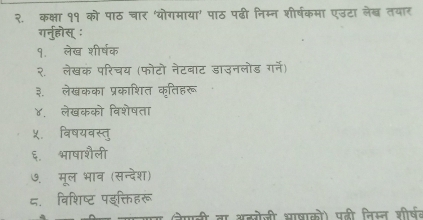 २. कक्षा ११ को पाठ चार ‘योगमाया’ पाठ पढी निम्न शीर्षकमा एउटा लेख् तयार 
गर्नुहोस् : 
१. लेख शीर्षक 
२.ॉ लेखक परिचय (फोटो नेटबाट डाउनलोड गर्ने) 
३. लेखकका प्रकाशित कृतिहरू 
४, लेखकको विशेषता 
५. विषयवस्तु 
६. भाषाशैली 
७. मूल भाव (सन्देश) 
८. विशिष्ट पइक्तिहरू 
ना अहरोजी भाषाको) पनी विसत शीरष॰