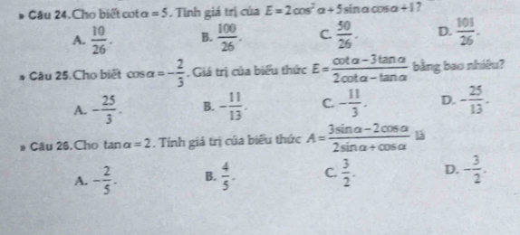 Câu 24.Cho biết cot a=5. Tính giá trị của E=2cos^2alpha +5 sin a cos a + 1 ?
A.  10/26 . B.  100/26 . C.  50/26 . D.  101/26 . 
Câu 25. Cho biết cos alpha =- 2/3 . Giá trị của biểu thức E= (cot alpha -3tan alpha )/2cot alpha -tan alpha   bằng bao nhiêu?
A. - 25/3 . B. - 11/13 . C. - 11/3 . D. - 25/13 . 
# Cầu 26, Cho tan alpha =2. Tính giá trị của biểu thức A= (3sin alpha -2cos alpha )/2sin alpha +cos alpha   là
A. - 2/5 . B.  4/5 . C.  3/2 . D. - 3/2 .