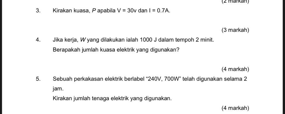 (2 märkán) 
3. Kirakan kuasa, P apabila V=30v dan I=0.7A. 
(3 markah) 
4. Jika kerja, W yang dilakukan ialah 1000 J dalam tempoh 2 minit. 
Berapakah jumlah kuasa elektrik yang digunakan? 
(4 markah) 
5. Sebuah perkakasan elektrik berlabel “ 240V, 700W ” telah digunakan selama 2
jam. 
Kirakan jumlah tenaga elektrik yang digunakan. 
(4 markah)