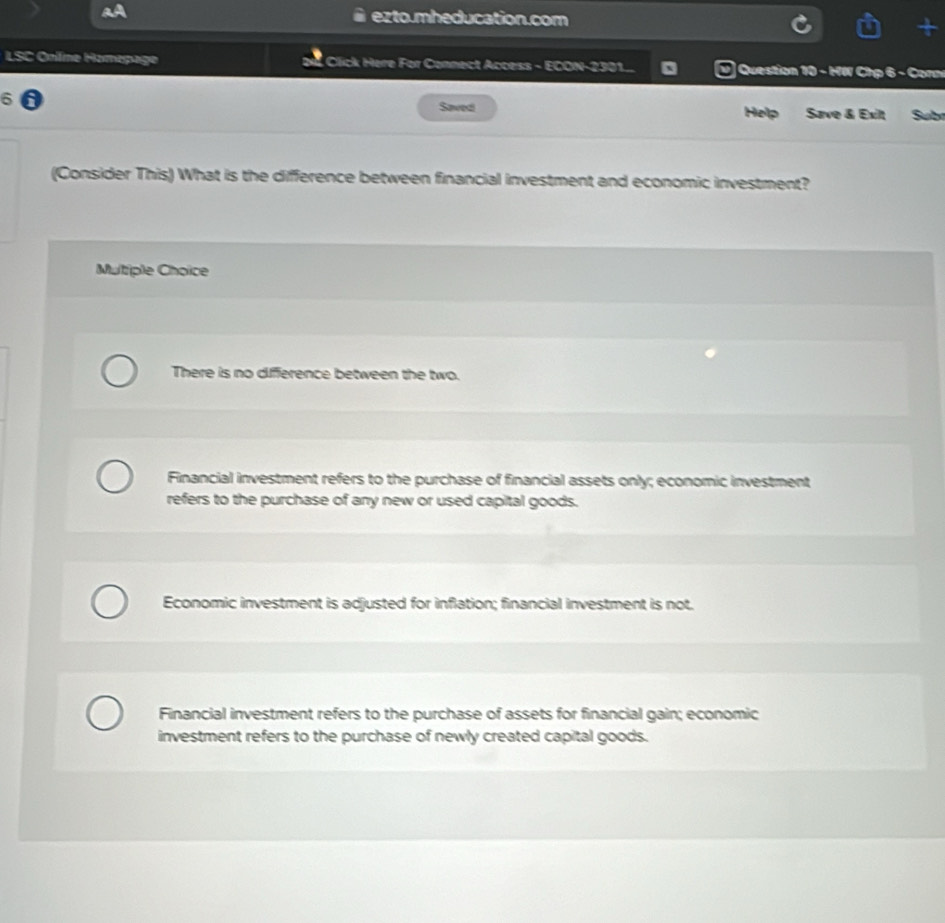 ezto.mheducation.com
LSC Onlíme Hamepage Click Here For Connect Access - ECON-2301.. Question 10 - HW Chp 6 - Conn
6 a Saved Help Save & Exilt Subt
(Consider This) What is the difference between financial investment and economic investment?
Multiple Choice
There is no difference between the two.
Financial investment refers to the purchase of financial assets only; economic investment
refers to the purchase of any new or used capital goods.
Economic investment is adjusted for inflation; financial investment is not.
Financial investment refers to the purchase of assets for financial gain; economic
investment refers to the purchase of newly created capital goods.