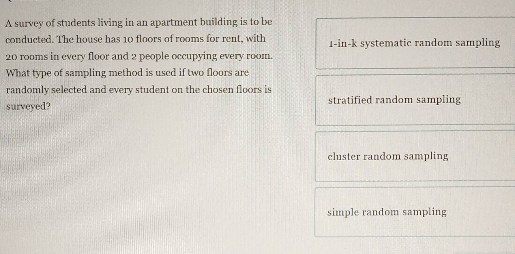 A survey of students living in an apartment building is to be
conducted. The house has 10 floors of rooms for rent, with
1-in-k systematic random sampling
20 rooms in every floor and 2 people occupying every room.
What type of sampling method is used if two floors are
randomly selected and every student on the chosen floors is
stratified random sampling
surveyed?
cluster random sampling
simple random sampling