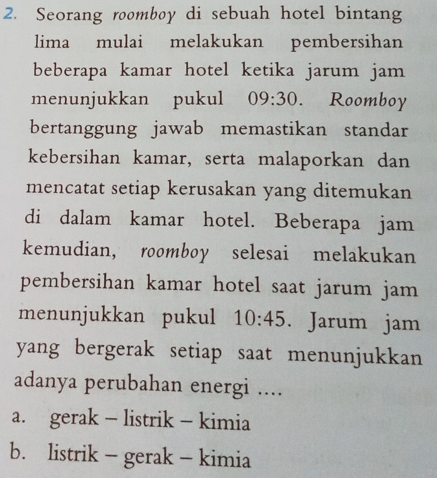 Seorang roomboy di sebuah hotel bintang
lima mulai melakukan pembersihan
beberapa kamar hotel ketika jarum jam
menunjukkan pukul 09:30. Roomboy
bertanggung jawab memastikan standar
kebersihan kamar, serta malaporkan dan
mencatat setiap kerusakan yang ditemukan
di dalam kamar hotel. Beberapa jam
kemudian, roomboy selesai melakukan
pembersihan kamar hotel saat jarum jam
menunjukkan pukul 10:45. Jarum jam
yang bergerak setiap saat menunjukkan
adanya perubahan energi ....
a. gerak - listrik - kimia
b. listrik - gerak - kimia