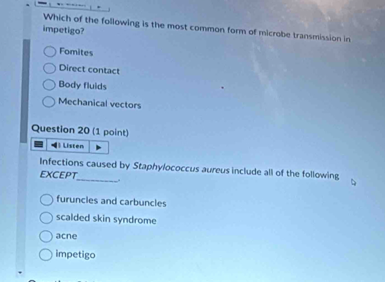 Which of the following is the most common form of microbe transmission in
impetigo?
Fomites
Direct contact
Body fluids
Mechanical vectors
Question 20 (1 point)
Listen
Infections caused by Staphylococcus aureus include all of the following
except_ .
furuncles and carbuncles
scalded skin syndrome
acne
impetigo