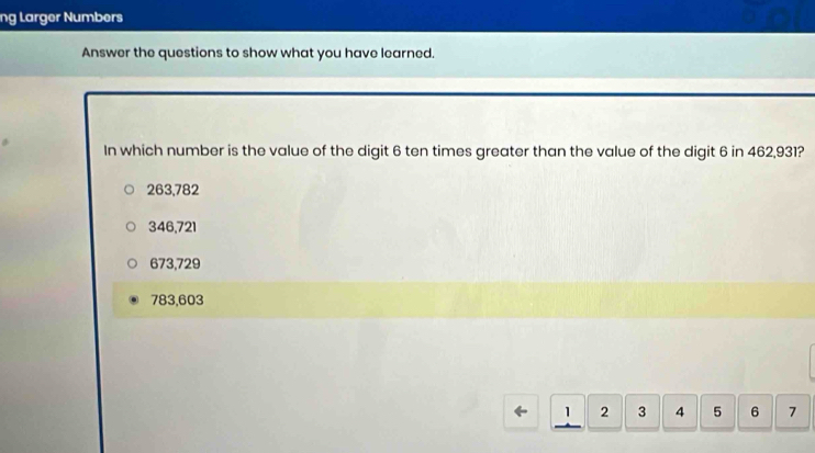 ng Larger Numbers
Answer the questions to show what you have learned.
In which number is the value of the digit 6 ten times greater than the value of the digit 6 in 462,931?
263,782
346,721
673,729
783,603
1 2 3 4 5 6 7