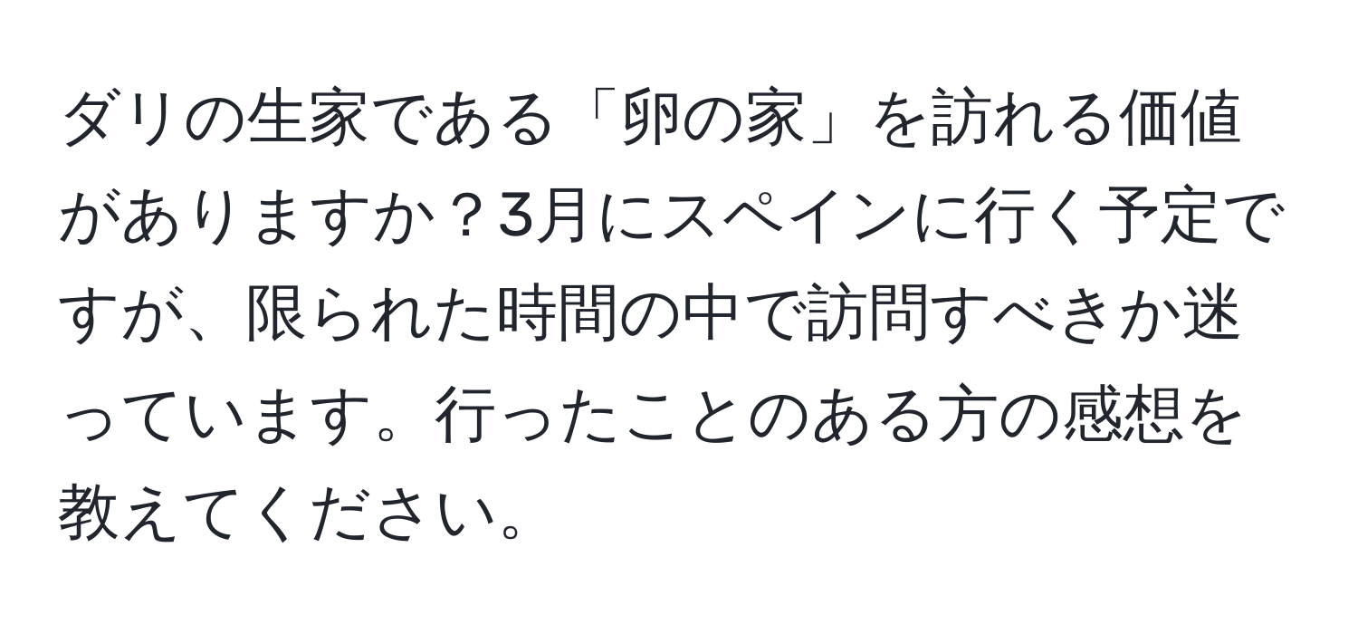 ダリの生家である「卵の家」を訪れる価値がありますか？3月にスペインに行く予定ですが、限られた時間の中で訪問すべきか迷っています。行ったことのある方の感想を教えてください。