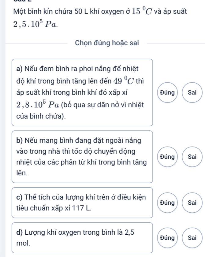 Một bình kín chúra 50 L khí oxygen ở 15°C và áp suất
2,5.10^5Pa. 
Chọn đúng hoặc sai
a) Nếu đem bình ra phơi nắng để nhiệt
độ khí trong bình tăng lên đến 49°C thì
áp suất khí trong bình khí đó xấp xỉ Đúng Sai
2,8.10^5Pa (bỏ qua sự dãn nở vì nhiệt
của bình chứa).
b) Nếu mang bình đang đặt ngoài nắng
vào trong nhà thì tốc độ chuyển động Đúng Sai
nhiệt của các phân từ khí trong bình tăng
lên.
c) Thể tích của lượng khí trên ở điều kiện Đúng
tiêu chuẩn xấp xỉ 117 L. Sai
d) Lượng khí oxygen trong bình là 2,5 Đúng Sai
mol.