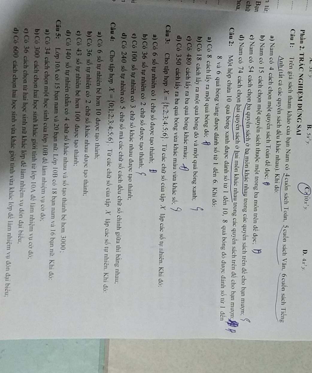 B. 5x^3y.
C dot 10x^3y.
D. 4x^3y.
Phần 2. TRÁC NGHIỆM ĐÚNG SAI
_
Câu 1: Trên giá sách tham khảo của bạn Nam có 4 cuốn sách Toán, 5 cuốn sách Văn, 6 cuốn sách Tiếng
Anh (tất cả các quyền sách đều khác nhau). Khi đó:
a) Nam có 4 cách chọn một quyển sách Toán để đọc;
n từ:
Bạn b) Nam có 15 cách chọn một quyền sách thuộc một trong ba môn trên để đọc:
chù c) Nam có 54 cách chọn ba quyền sách ở ba môn khác nhay trong các quyền sách trên đề cho bạn mượn;
hoa,
d) Nam có 74 cách chọn hai quyền sách ở hai môn khác nhau trong các quyền sách trên để cho bạn mượn;
Câu 2: Một hộp chứa 10 quả bóng xanh được đánh số từ 1 đến 10, 8 quả bóng đó được đánh số từ 1 đến
8 và 6 quả bóng vàng được đánh số từ 1 đến 6. Khi đó:
a) Có 8 cách lấy ra một quả bóng đỏ;
b) Có 18 cách lấy ra một quả bóng đỏ và một quả bóng xanh;
c) Có 480 cách lấy ra ba quả bóng khác màu;
d) Cỏ 350 cách lấy ra ba quả bóng vừa khác màu vừa khác số;
Câu 3: Cho tập hợp X= 1;2;3;4;5;6. Từ các chữ số của tập X lập các số tự nhiên. Khi đó:
a) Có 6 số tự nhiên có 1 chữ số được tạo thành;
b) Có 36 số tự nhiên có 2 chữ số được tạo thành;
T c) Có 100 số tự nhiên có 3 chữ số khác nhau được tạo thành;
d) Có 240 số tự nhiên có 5 chữ số mà các chữ số cách đều chữ số chính giữa thì bằng nhau;
Câu 4: Cho tập hợp X= 0;1;2;3;4;5;6.  Từ các chữ số của tập X lập các số tự nhiên. Khi đó:
) Có 6 số tự nhiên bé hơn 10 được tạo thành;
b) Có 36 số tự nhiên có 2 chữ số khác nhau được tạo thành;
c) Có 43 số tự nhiên bé hơn 100 được tạo thành;
d) Có 140 số tự nhiên chẵn có 4 chữ số khác nhau và số tạo thành bé hơn 3000 ;
Câu 5: Lớp 10A có 15 bạn nam và 20 bạn nữ. Lớp 10B có 18 bạn nam và 16 bạn nữ. Khi đó:
a) Cô 34 cách chọn một học sinh của lớp 10B đề làm nhiệm vụ cờ đô;
b) Có 300 cách chọn hai học sinh khác giới tỉnh từ lớp 10A để làm nhiệm vụ cờ đỏ;
e) Cô 36 cách chọn từ hai học sinh nữ khác lớp để làm nhiệm vụ dón đại biểu;
d) Có 600 cách chọn hai học sinh vừa khác giới tính vừa khác lớp đề làm nhiệm vụ đón đại biểu;