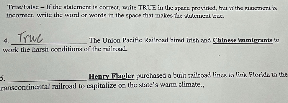 True/False - If the statement is correct, write TRUE in the space provided, but if the statement is 
incorrect, write the word or words in the space that makes the statement true. 
4. _The Union Pacific Railroad hired Irish and Chinese immigrants to 
work the harsh conditions of the railroad. 
5._ Henry Flagler purchased a built railroad lines to link Florida to the 
transcontinental railroad to capitalize on the state’s warm climate.,