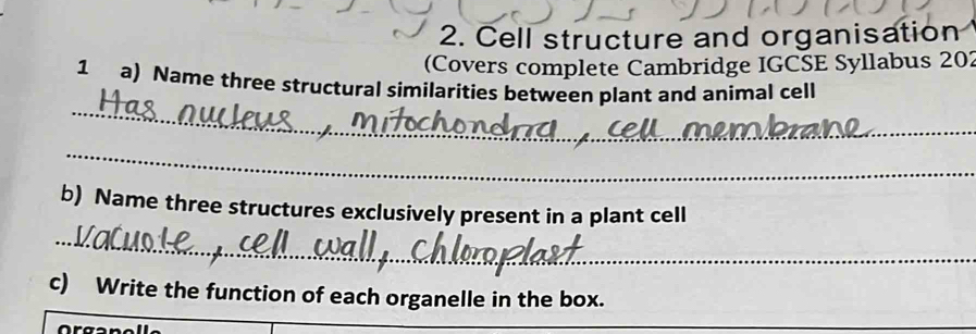 Cell structure and organisation 
(Covers complete Cambridge IGCSE Syllabus 202 
_ 
1 a) Name three structural similarities between plant and animal cell 
_ 
b) Name three structures exclusively present in a plant cell 
_ 
c) Write the function of each organelle in the box.