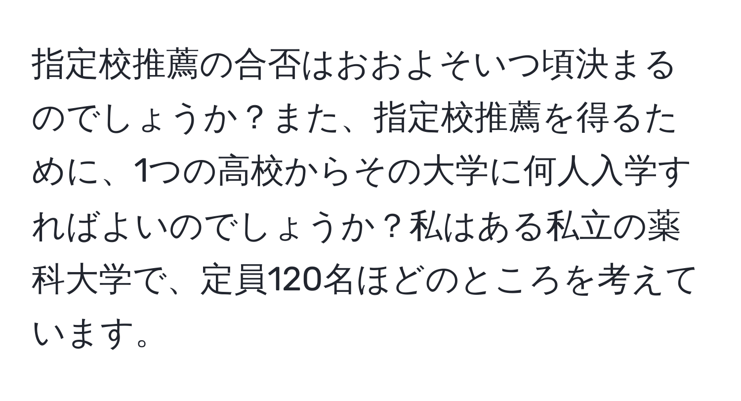 指定校推薦の合否はおおよそいつ頃決まるのでしょうか？また、指定校推薦を得るために、1つの高校からその大学に何人入学すればよいのでしょうか？私はある私立の薬科大学で、定員120名ほどのところを考えています。