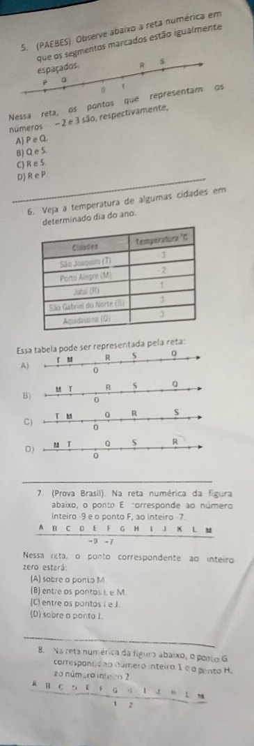 (PAEBES). Observe abaixo a reta numérica em
que os segmentos marcados estão igualmente
espaçados. R $
a
6 1
Nessa reta, os pontos que representam os
números - 2 e 3 são, respectivamente,
A)PeQ
B) Q e S.
C) R e S
D) R e P
6. Veja a temperatura de algumas cidades em
determinado dia do ano.
Espode ser representada pela reta:
A
B
C
D)
7. (Prova Brasil). Na reta numérica da figura
abaixo, o ponto E corresponde ao número
inteiro -9 e o ponto F, ao inteiro -7.
A B C D E F G H I J X L M
- 9 - 7
Nessa reta, o ponto correspondente ao inteiro
zero estará:
(A) sobre o pontɔ M
(B) entre os pontos i, e M.
(C) entre os pantos i e J.
(D) sobre a ponto J.
B. Na reta numérica da fígura abaixo, o posto G
correspondeno número inteiro 1 é a pento H.
zo númera inteir 2
R B C 5 E G H l J “ Ln
1 2