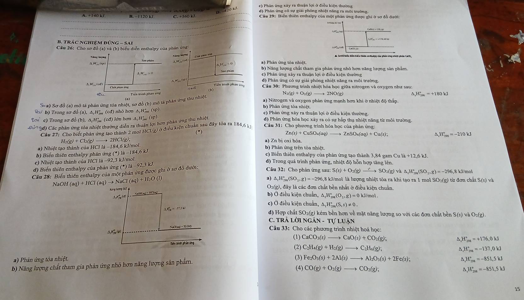 c) Phản ứng xảy ra thuận lợi ở điều kiện thường
D. 420 kJ
d) Phản ứng có sự giải phóng nhiệt năng ra môi trường.
A. +140 kJ B. −1120 kJ. C. +560 kJ.  Câu 29: Biến thiên enthalpy của một phản ứng được ghi ở sơ đồ dưới:
M  hot
B. TRÁC NGHIệM ĐÚNG - SAi
Câu 26: Cho sơ đồ (a) và (b) biểu diễn enthalpy của phản ứng: AH (cd)
Năng hượng Chát phan ứng
Năng lượng A Sơ đỗ biểu diễn biển thiên enthalpy của phân ứng nhiệt phần CaCD,
San phẩm ) Phản ứng tòa nhiệt.
△ _iH_sim a<0</tex>
San phim b) Năng lượng chất tham gia phàn ứng nhỏ hơn năng lượng sản phẩm.
c) Phản ứng xảy ra thuận lợi ở điều kiện thường
A. H _ (sP
d) Phản ứng có sự giải phóng nhiệt năng ra môi trường.
( cd) Triền trình phân ứng  Câu 30: Phương trình nhiệt hóa học giữa nitrogen và oxygen như sau:
Chát phạm ứng
(b)
N_2(g)+O_2(g)
thu Tiền trình phan ứng 2NO(g)
^ H_(298)°=+180kJ
(a) a) Nitrogen và oxygen phản ứng mạnh hơn khi ở nhiệt độ thấp.
Sốa) Sơ đồ (a) mô tả phản ứng tỏa nhiệt, sơ đồ (b) mô tả phản ứng thu nhiệt
b) Phản ứng tỏa nhiệt.
(  b) Trong sơ đồ (a), △ H_(298)°(cd) nh ỏ hơn △ _fH_(29)° (sp). c) Phản ứng xảy ra thuận lợi ở điều kiện thường.
c) Trong sơ đồ (b),△ _fH_(298)^o cd lớ n h ơ n △ _fH_(298)°(sp) d) Phản ứng hóa học xảy ra có sự hấp thụ nhiệt năng từ môi trường.
0ả09d) Các phản ứng tỏa nhiệt thường diễn ra thuận lợi hơn phản ứng thu nhiệt
Câu 27: Cho biết phản ứng tạo thành 2 mol HCl(g) ở điều kiện chuẩn sau đây tỏa ra 184,6 kJ  Câu 31: Cho phương trình hóa học của phản ứng:
(*)
Zn(s)+CuSO_4(aq)to ZnSO_4(aq)+Cu(s);
^ _rH_(298)°=-210kJ
H_2(g)+Cl_2(g) 2HCl(g); a) Zn bị oxi hóa.
a) Nhiệt tạo thành của HCl 1a-184, 6 kJ/mol. b) Phản ứng trên tỏa nhiệt.
b) Biển thiên enthalpy phản ứng (*) là −184,6 kJ.
c) Biến thiên enthalpy của phản ứng tạo thành 3,84 gam Cula+12,6kJ.
c) Nhiệt tạo thành của HCl là −92,3 kJ/mol. d) Trong quá trình phản ứng, nhiệt độ hỗn hợp tăng lên.
d) Biến thiên enthalpy của phản ứng (*)1dot a-92,3kJ
Câu 28: Biến thiên enthalpy của một phản ứng được ghi ở sơ đồ dưới:
Câu 32: Cho phản ứng sau: S(s)+O_2(g) xrightarrow rSO_2(g) và △ _fH_(298)°(SO_2,g)=-296 8 kJ/mol
NaOH(aq)+HCl(aq)to NaCl(aq)+H_2O(l)
a) △ _rH_(298)°(SO_2,g)=-296 6,8 kJ/mol là lượng nhiệt tỏa ra khi tạo ra 1 mol SO₂(g) từ đơn chất S(s)va
O_2(g
Năng lương (IL) ), đây là các đơn chất bền nhất ở điều kiện chuẩn.
Hể lo NaOH(aq) · HCKag)
b) Ở điều kiện chuẩn, △ _fH_(298)°(O_2,g)=0 kJ/mol .
c) Ở điều kiện chuẩn, △ _rH_(298)°(S,s)!= 0.
△ H_(78)^9=-53W
d) Hợp chất S O_2(g) kém bền hơn về mặt năng lượng so với các đơn chất bền S(s)v aO_2(g).
C. TRẢ LỜI NGÂN - Tự LUận
NaClaq) ·H:OO  Câu 33: Cho các phương trình nhiệt hoá học:
△ ,H_(28)°varphi (1) CaCO_3(s)to CaO(s)+CO_2(g )、
D H_(298)°=+176,0kJ
Tiên trình phản ứng
(2) C_2H_4(g)+H_2(g)to C_2H_6(g);
D
a) Phản ứng tỏa nhiệt. (3) Fe_2O_3(s)+2Al(s)to Al_2O_3(s)+2Fe(s); H_(298)°=-851,5kJ
b) Năng lượng chất tham gia phản ứng nhỏ hơn năng lượng sản phẩm. H_(298)°=-137,0kJ
(4) CO(g)+O_2(g)to CO_2(g); H_(298)°=-851,5kJ
D
15